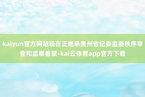 kaiyun官方网站现在正继承贵州省纪委监委秩序审查和监察看望-kai云体育app官方下载