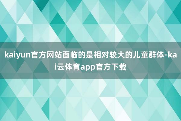 kaiyun官方网站面临的是相对较大的儿童群体-kai云体育app官方下载