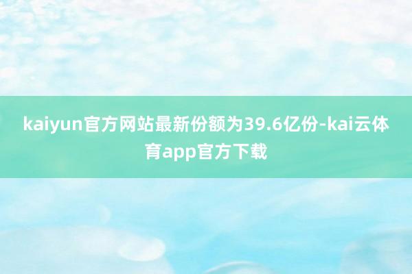 kaiyun官方网站最新份额为39.6亿份-kai云体育app官方下载