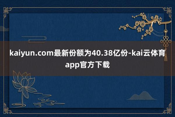 kaiyun.com最新份额为40.38亿份-kai云体育app官方下载