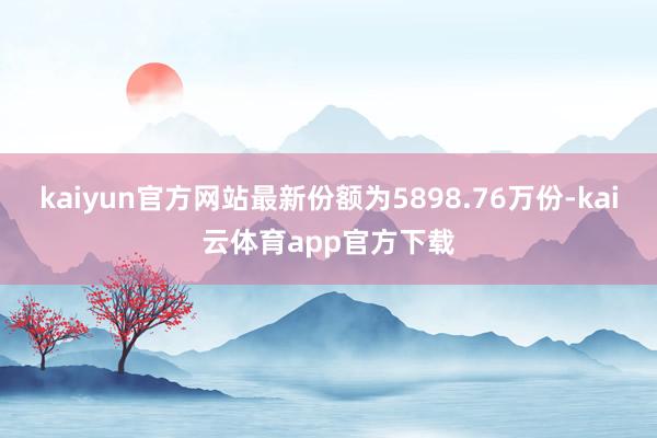 kaiyun官方网站最新份额为5898.76万份-kai云体育app官方下载