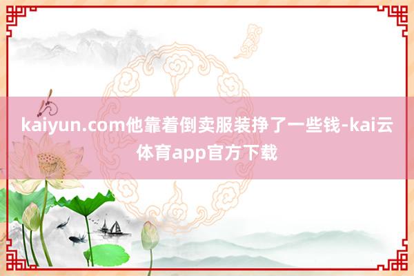 kaiyun.com他靠着倒卖服装挣了一些钱-kai云体育app官方下载