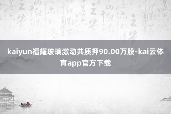 kaiyun福耀玻璃激动共质押90.00万股-kai云体育app官方下载