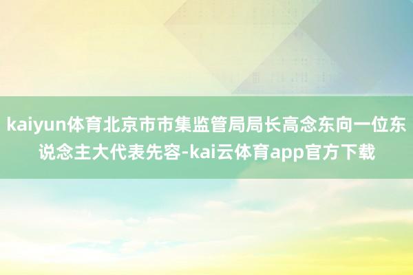 kaiyun体育北京市市集监管局局长高念东向一位东说念主大代表先容-kai云体育app官方下载