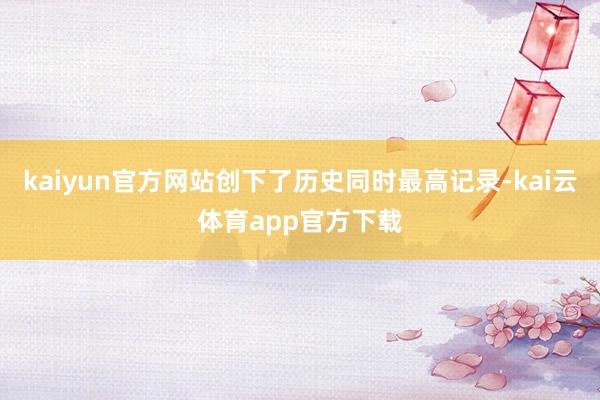 kaiyun官方网站创下了历史同时最高记录-kai云体育app官方下载