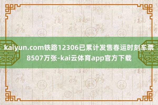 kaiyun.com铁路12306已累计发售春运时刻车票8507万张-kai云体育app官方下载