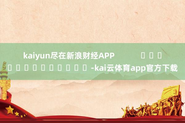 kaiyun尽在新浪财经APP            													-kai云体育app官方下载