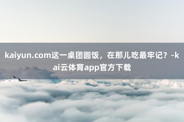 kaiyun.com这一桌团圆饭，在那儿吃最牢记？-kai云体育app官方下载