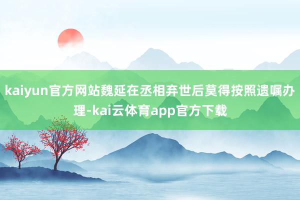 kaiyun官方网站魏延在丞相弃世后莫得按照遗嘱办理-kai云体育app官方下载