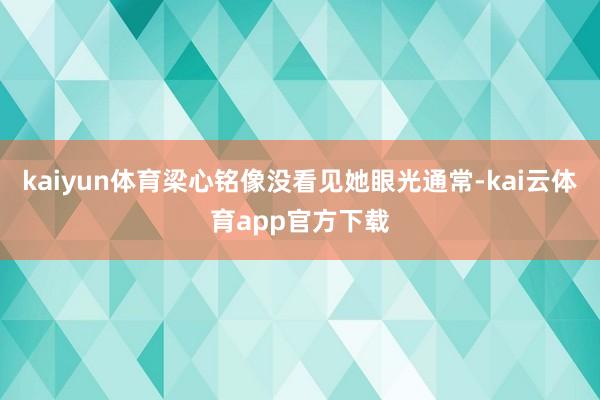 kaiyun体育梁心铭像没看见她眼光通常-kai云体育app官方下载