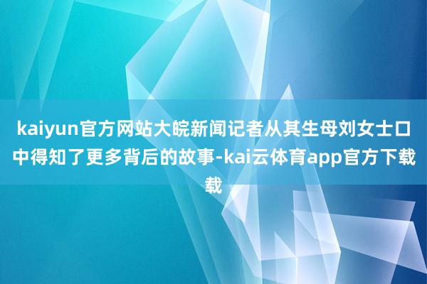 kaiyun官方网站大皖新闻记者从其生母刘女士口中得知了更多背后的故事-kai云体育app官方下载