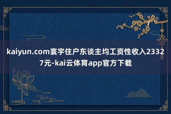 kaiyun.com寰宇住户东谈主均工资性收入23327元-kai云体育app官方下载