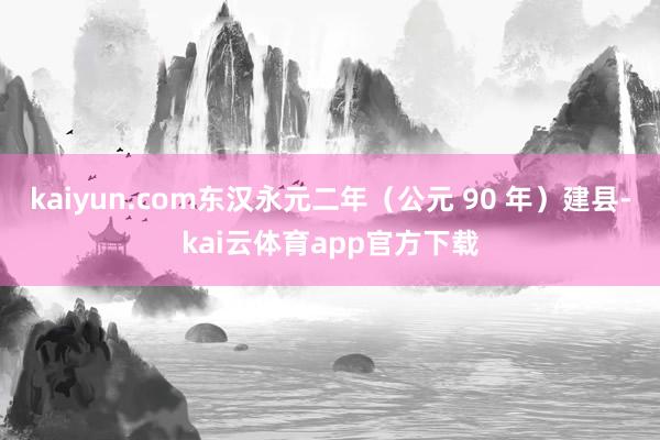 kaiyun.com东汉永元二年（公元 90 年）建县-kai云体育app官方下载