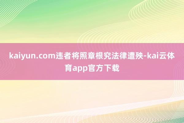 kaiyun.com违者将照章根究法律遭殃-kai云体育app官方下载