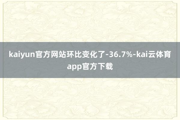 kaiyun官方网站环比变化了-36.7%-kai云体育app官方下载