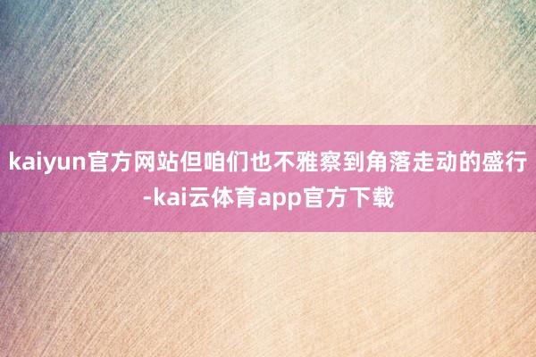 kaiyun官方网站但咱们也不雅察到角落走动的盛行-kai云体育app官方下载