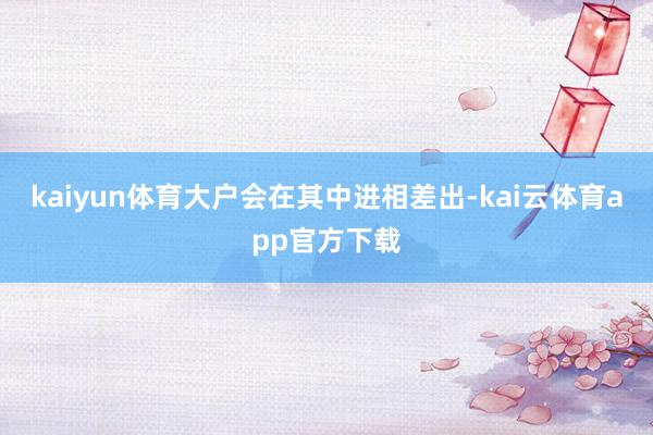 kaiyun体育大户会在其中进相差出-kai云体育app官方下载