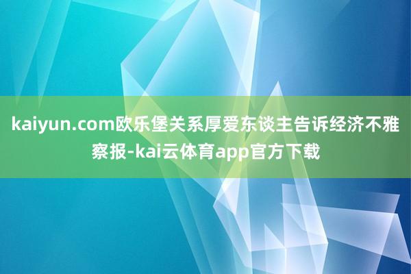 kaiyun.com欧乐堡关系厚爱东谈主告诉经济不雅察报-kai云体育app官方下载