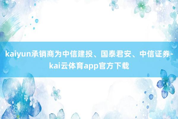 kaiyun承销商为中信建投、国泰君安、中信证券-kai云体育app官方下载