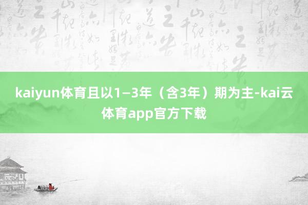 kaiyun体育且以1—3年（含3年）期为主-kai云体育app官方下载