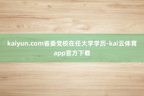 kaiyun.com省委党校在任大学学历-kai云体育app官方下载