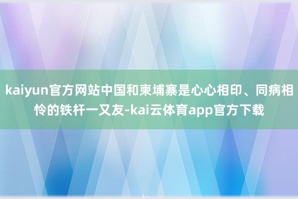 kaiyun官方网站中国和柬埔寨是心心相印、同病相怜的铁杆一又友-kai云体育app官方下载