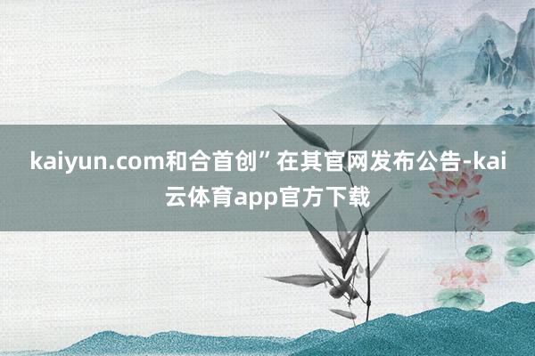 kaiyun.com和合首创”在其官网发布公告-kai云体育app官方下载