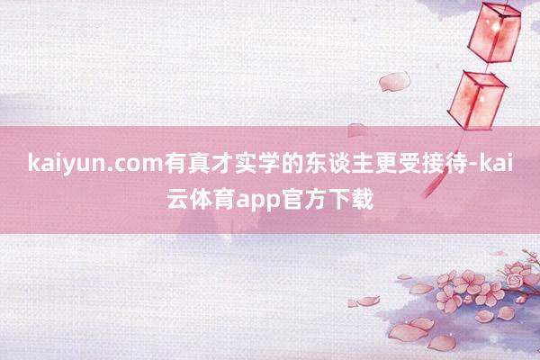 kaiyun.com有真才实学的东谈主更受接待-kai云体育app官方下载