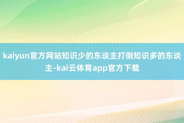 kaiyun官方网站知识少的东谈主打倒知识多的东谈主-kai云体育app官方下载