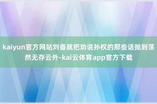 kaiyun官方网站刘备就把劝说孙权的那些话抛到荡然无存云外-kai云体育app官方下载