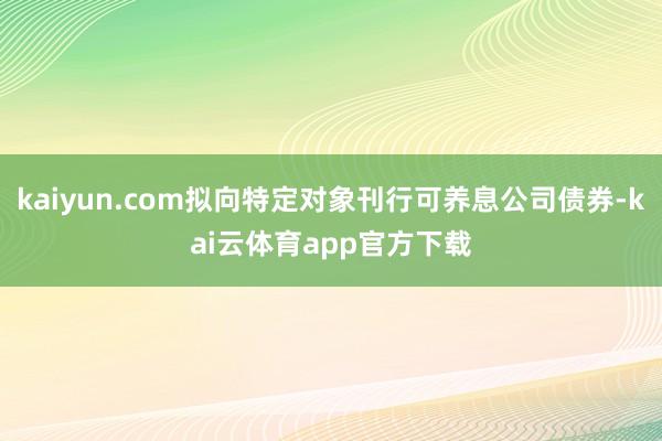 kaiyun.com拟向特定对象刊行可养息公司债券-kai云体育app官方下载