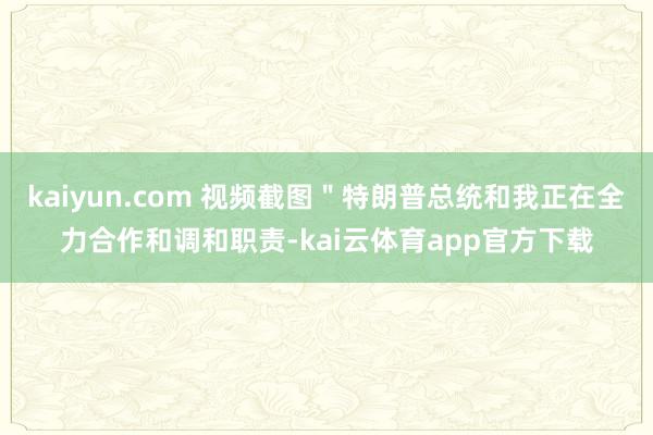 kaiyun.com 视频截图＂特朗普总统和我正在全力合作和调和职责-kai云体育app官方下载