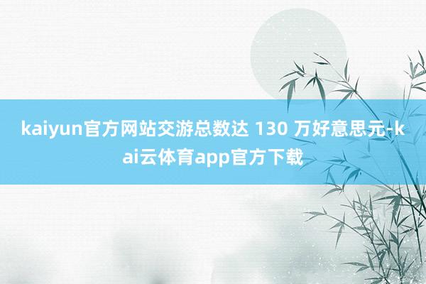 kaiyun官方网站交游总数达 130 万好意思元-kai云体育app官方下载