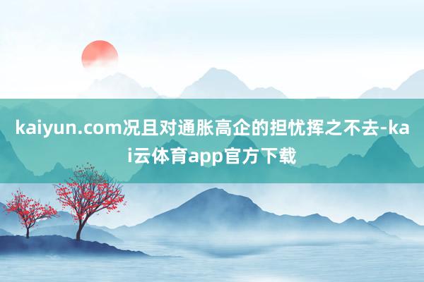 kaiyun.com况且对通胀高企的担忧挥之不去-kai云体育app官方下载