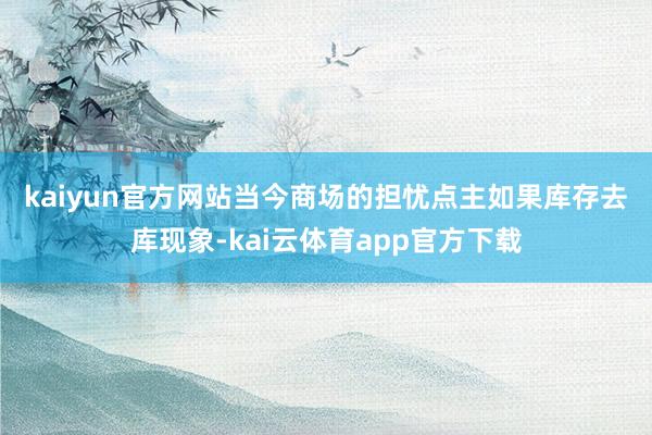 kaiyun官方网站　　当今商场的担忧点主如果库存去库现象-kai云体育app官方下载