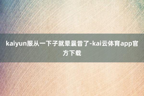 kaiyun服从一下子就晕曩昔了-kai云体育app官方下载