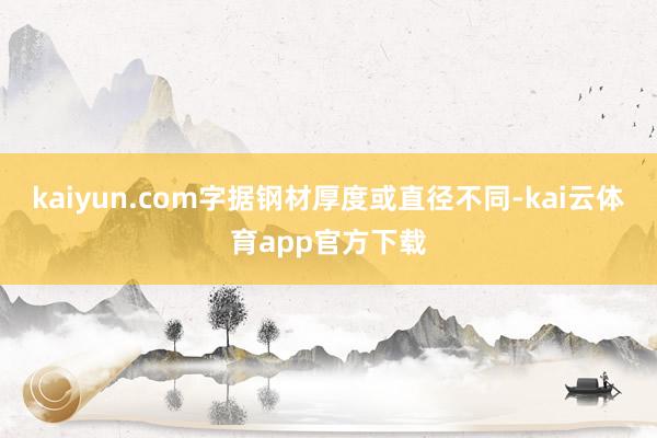 kaiyun.com字据钢材厚度或直径不同-kai云体育app官方下载