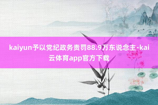 kaiyun予以党纪政务责罚88.9万东说念主-kai云体育app官方下载