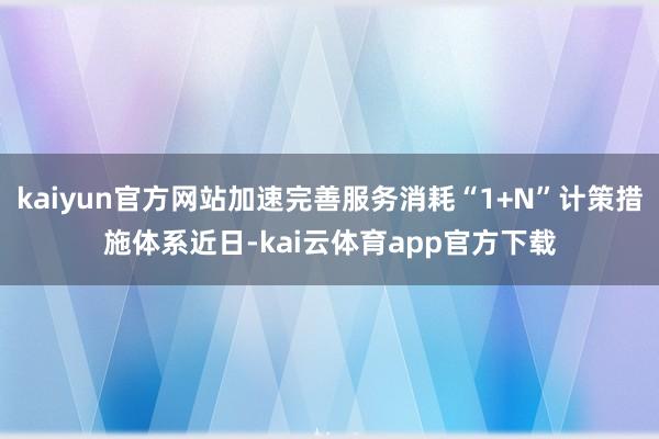 kaiyun官方网站　　加速完善服务消耗“1+N”计策措施体系　　近日-kai云体育app官方下载