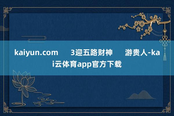 kaiyun.com      3迎五路财神      游贵人-kai云体育app官方下载