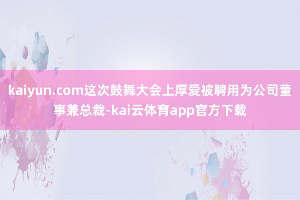 kaiyun.com这次鼓舞大会上厚爱被聘用为公司董事兼总裁-kai云体育app官方下载