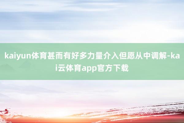 kaiyun体育甚而有好多力量介入但愿从中调解-kai云体育app官方下载