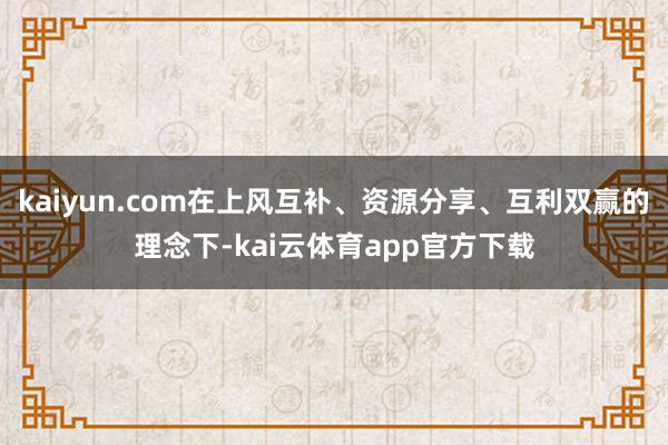 kaiyun.com在上风互补、资源分享、互利双赢的理念下-kai云体育app官方下载